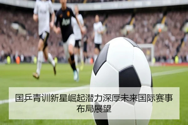 国乒青训新星崛起潜力深厚未来国际赛事布局展望（KAIYUN）
